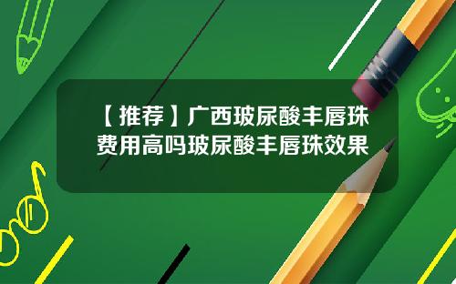 【推荐】广西玻尿酸丰唇珠费用高吗玻尿酸丰唇珠效果