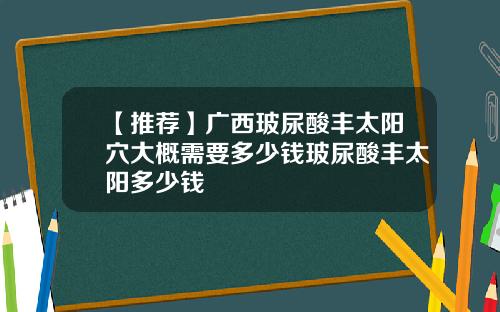 【推荐】广西玻尿酸丰太阳穴大概需要多少钱玻尿酸丰太阳多少钱