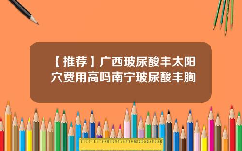 【推荐】广西玻尿酸丰太阳穴费用高吗南宁玻尿酸丰胸