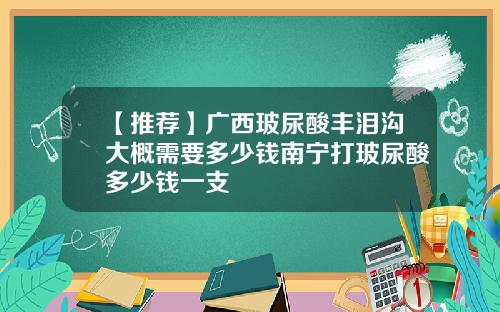【推荐】广西玻尿酸丰泪沟大概需要多少钱南宁打玻尿酸多少钱一支
