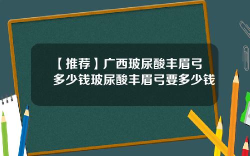 【推荐】广西玻尿酸丰眉弓多少钱玻尿酸丰眉弓要多少钱