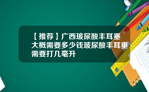 【推荐】广西玻尿酸丰耳垂大概需要多少钱玻尿酸丰耳垂需要打几毫升