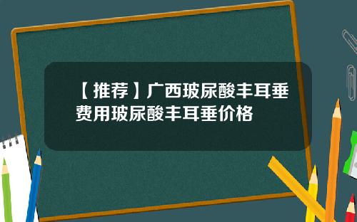 【推荐】广西玻尿酸丰耳垂费用玻尿酸丰耳垂价格