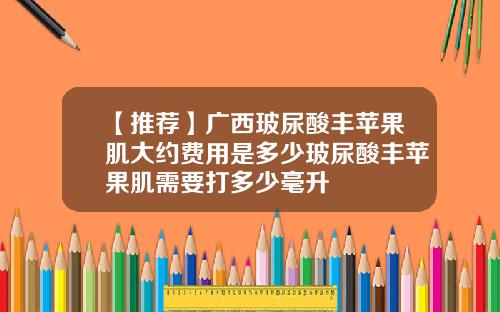 【推荐】广西玻尿酸丰苹果肌大约费用是多少玻尿酸丰苹果肌需要打多少毫升