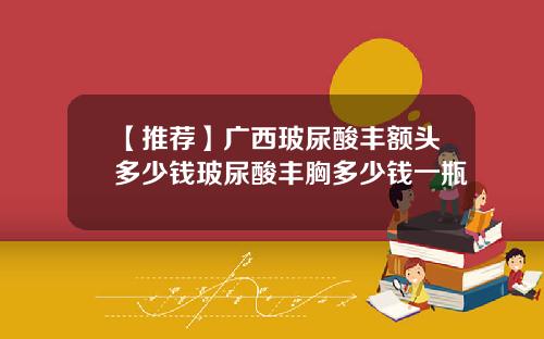 【推荐】广西玻尿酸丰额头多少钱玻尿酸丰胸多少钱一瓶