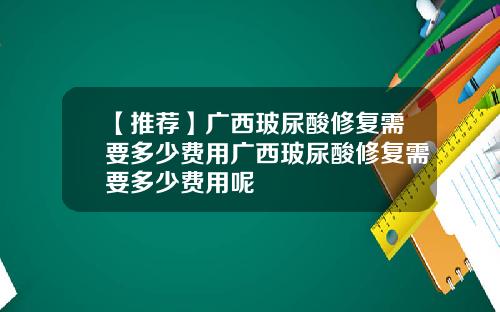 【推荐】广西玻尿酸修复需要多少费用广西玻尿酸修复需要多少费用呢