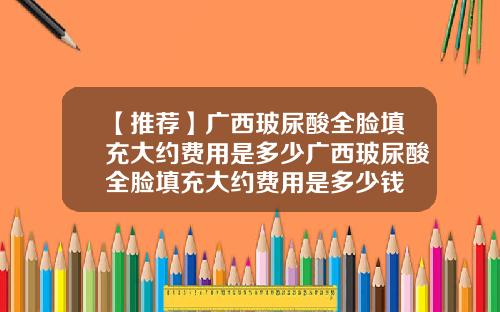 【推荐】广西玻尿酸全脸填充大约费用是多少广西玻尿酸全脸填充大约费用是多少钱