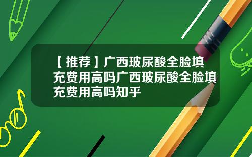 【推荐】广西玻尿酸全脸填充费用高吗广西玻尿酸全脸填充费用高吗知乎