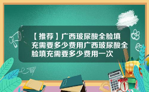 【推荐】广西玻尿酸全脸填充需要多少费用广西玻尿酸全脸填充需要多少费用一次