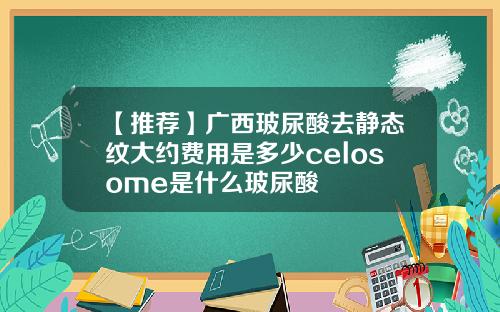 【推荐】广西玻尿酸去静态纹大约费用是多少celosome是什么玻尿酸