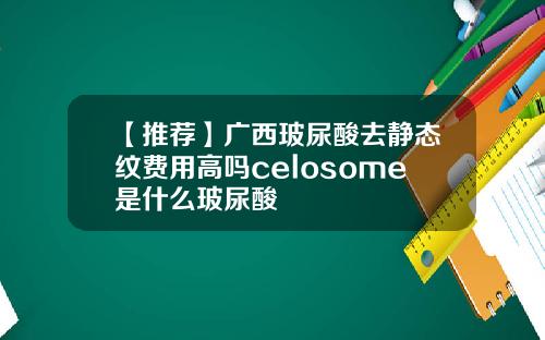 【推荐】广西玻尿酸去静态纹费用高吗celosome是什么玻尿酸