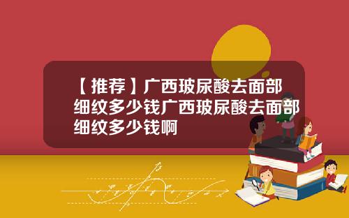 【推荐】广西玻尿酸去面部细纹多少钱广西玻尿酸去面部细纹多少钱啊