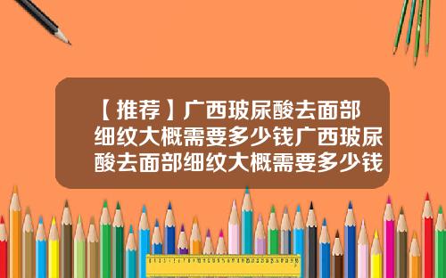 【推荐】广西玻尿酸去面部细纹大概需要多少钱广西玻尿酸去面部细纹大概需要多少钱呢