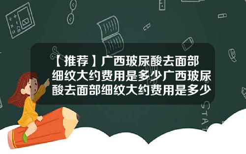 【推荐】广西玻尿酸去面部细纹大约费用是多少广西玻尿酸去面部细纹大约费用是多少钱