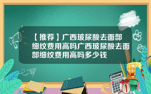 【推荐】广西玻尿酸去面部细纹费用高吗广西玻尿酸去面部细纹费用高吗多少钱