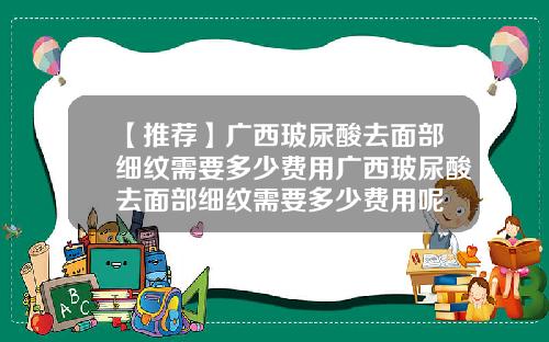 【推荐】广西玻尿酸去面部细纹需要多少费用广西玻尿酸去面部细纹需要多少费用呢