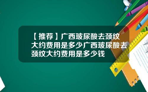 【推荐】广西玻尿酸去颈纹大约费用是多少广西玻尿酸去颈纹大约费用是多少钱