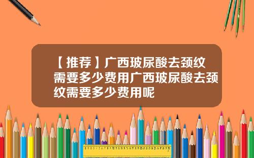【推荐】广西玻尿酸去颈纹需要多少费用广西玻尿酸去颈纹需要多少费用呢