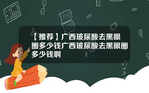 【推荐】广西玻尿酸去黑眼圈多少钱广西玻尿酸去黑眼圈多少钱啊