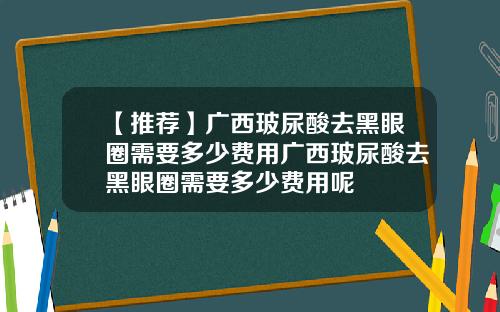 【推荐】广西玻尿酸去黑眼圈需要多少费用广西玻尿酸去黑眼圈需要多少费用呢