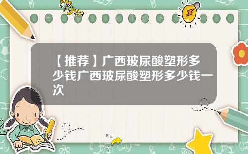【推荐】广西玻尿酸塑形多少钱广西玻尿酸塑形多少钱一次