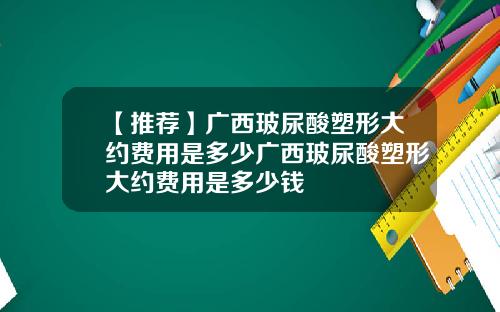 【推荐】广西玻尿酸塑形大约费用是多少广西玻尿酸塑形大约费用是多少钱