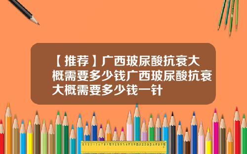 【推荐】广西玻尿酸抗衰大概需要多少钱广西玻尿酸抗衰大概需要多少钱一针