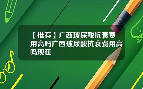 【推荐】广西玻尿酸抗衰费用高吗广西玻尿酸抗衰费用高吗现在