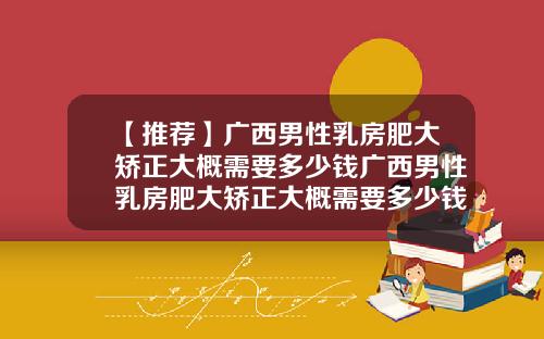 【推荐】广西男性乳房肥大矫正大概需要多少钱广西男性乳房肥大矫正大概需要多少钱呢