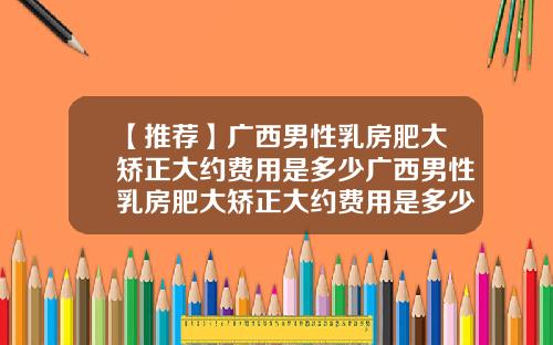 【推荐】广西男性乳房肥大矫正大约费用是多少广西男性乳房肥大矫正大约费用是多少钱