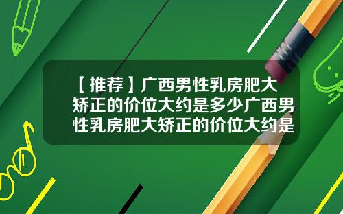 【推荐】广西男性乳房肥大矫正的价位大约是多少广西男性乳房肥大矫正的价位大约是多少钱