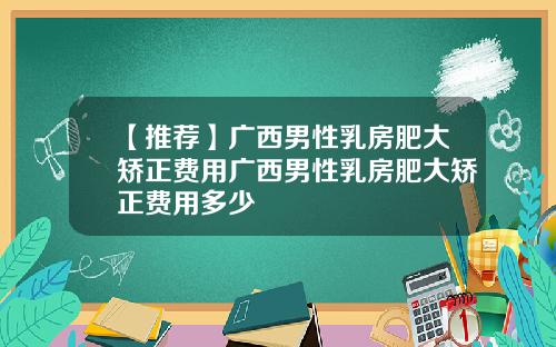 【推荐】广西男性乳房肥大矫正费用广西男性乳房肥大矫正费用多少