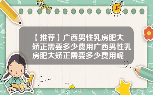 【推荐】广西男性乳房肥大矫正需要多少费用广西男性乳房肥大矫正需要多少费用呢
