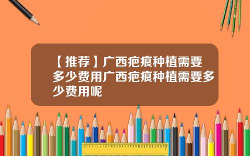 【推荐】广西疤痕种植需要多少费用广西疤痕种植需要多少费用呢