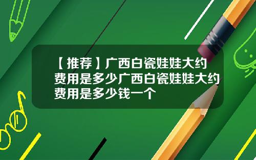 【推荐】广西白瓷娃娃大约费用是多少广西白瓷娃娃大约费用是多少钱一个