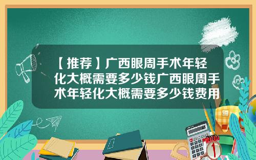【推荐】广西眼周手术年轻化大概需要多少钱广西眼周手术年轻化大概需要多少钱费用