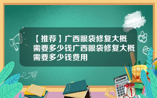 【推荐】广西眼袋修复大概需要多少钱广西眼袋修复大概需要多少钱费用