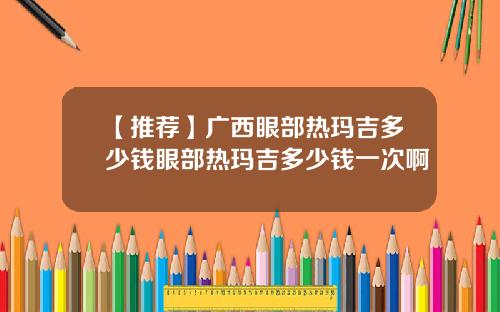 【推荐】广西眼部热玛吉多少钱眼部热玛吉多少钱一次啊