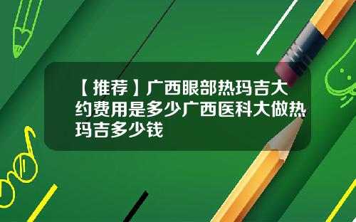 【推荐】广西眼部热玛吉大约费用是多少广西医科大做热玛吉多少钱