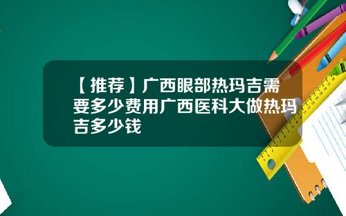 【推荐】广西眼部热玛吉需要多少费用广西医科大做热玛吉多少钱