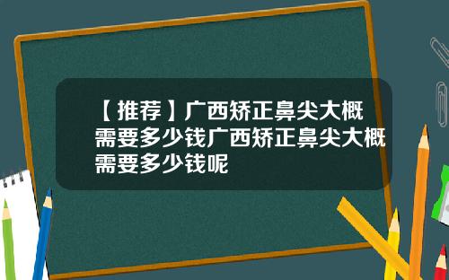【推荐】广西矫正鼻尖大概需要多少钱广西矫正鼻尖大概需要多少钱呢
