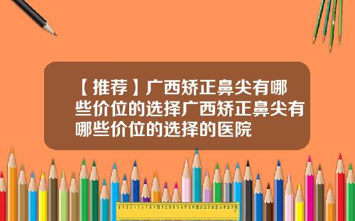 【推荐】广西矫正鼻尖有哪些价位的选择广西矫正鼻尖有哪些价位的选择的医院
