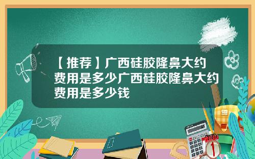 【推荐】广西硅胶隆鼻大约费用是多少广西硅胶隆鼻大约费用是多少钱