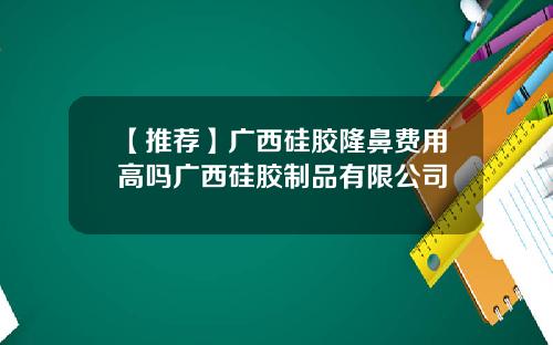 【推荐】广西硅胶隆鼻费用高吗广西硅胶制品有限公司