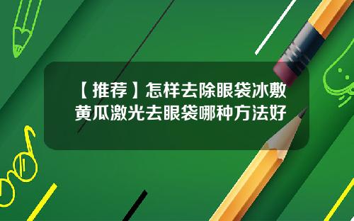 【推荐】怎样去除眼袋冰敷黄瓜激光去眼袋哪种方法好