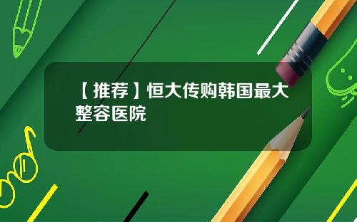 【推荐】恒大传购韩国最大整容医院