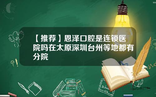 【推荐】恩泽口腔是连锁医院吗在太原深圳台州等地都有分院