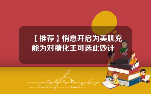 【推荐】悄息开启为美肌充能为对糖化王可选此妙计