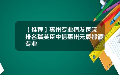 【推荐】惠州专业植发医院排名瑞芙臣中信惠州元辰都很专业