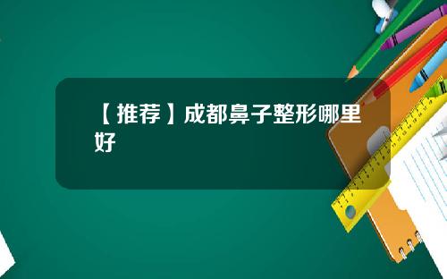 【推荐】成都鼻子整形哪里好